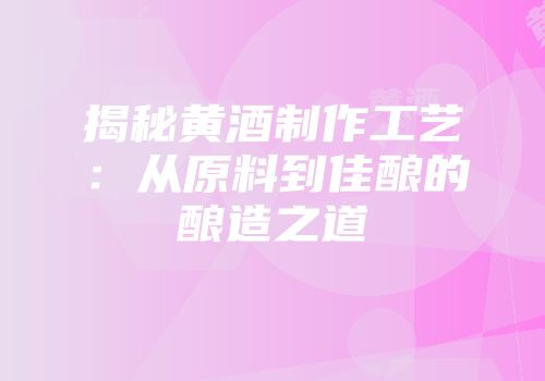 揭秘黄酒制作工艺：从原料到佳酿的酿造之道