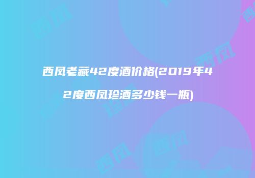 西凤老藏42度酒价格(2O19年42度西凤珍酒多少钱一瓶)