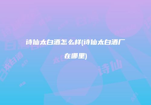 诗仙太白酒怎么样(诗仙太白酒厂在哪里)