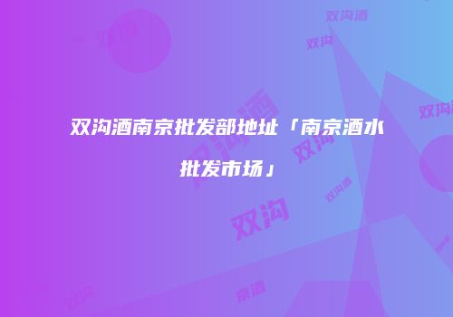 双沟酒南京批发部地址「南京酒水批发市场」
