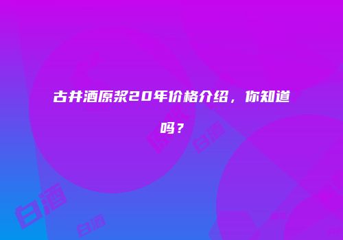 古井酒原浆20年价格介绍，你知道吗？