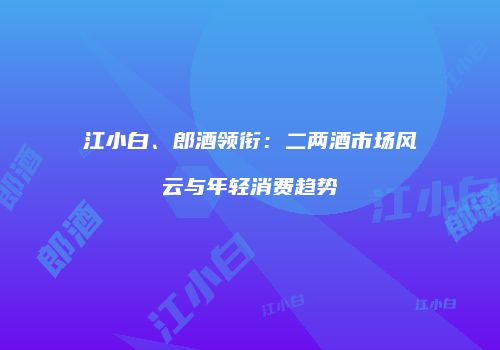 江小白、郎酒领衔：二两酒市场风云与年轻消费趋势