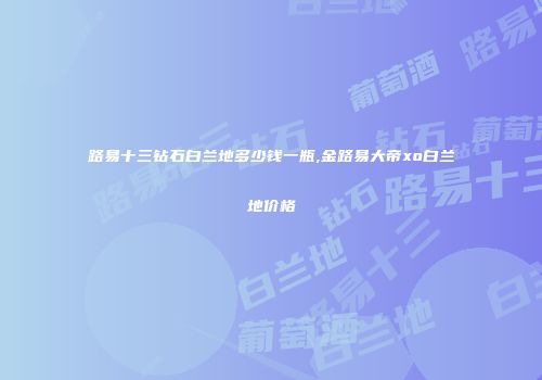 路易十三钻石白兰地多少钱一瓶,金路易大帝xo白兰地价格