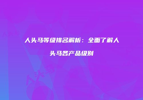 人头马等级排名解析：全面了解人头马各产品级别