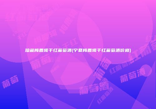 珍藏梅鹿辄干红葡萄酒(宁夏梅鹿辄干红葡萄酒价格)