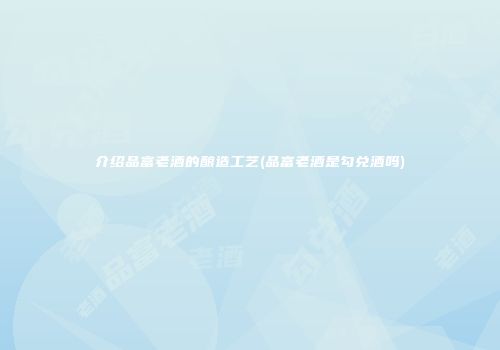 介绍品富老酒的酿造工艺(品富老酒是勾兑酒吗)