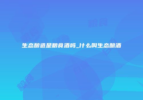 生态酿造是粮食酒吗_什么叫生态酿酒