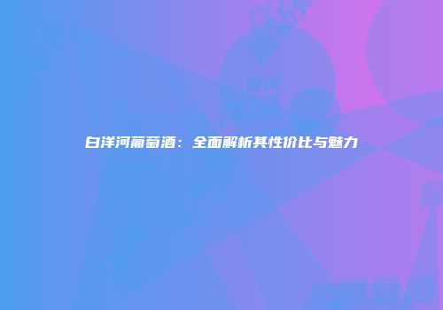 白洋河葡萄酒：全面解析其性价比与魅力