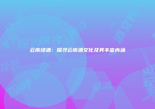 云南绿酒：探寻云南酒文化及其丰富内涵