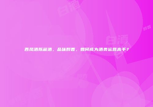 西凤酒陈藏酒，品味醇香，如何成为酒类运营高手？