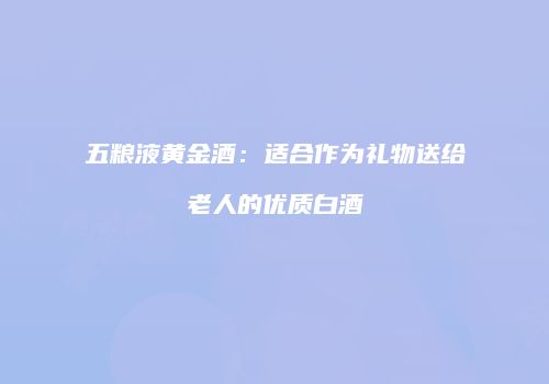 五粮液黄金酒：适合作为礼物送给老人的优质白酒