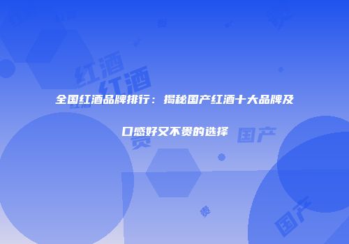 全国红酒品牌排行：揭秘国产红酒十大品牌及口感好又不贵的选择