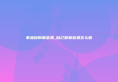 家庭自制葡萄酒_自己做葡萄酒怎么做