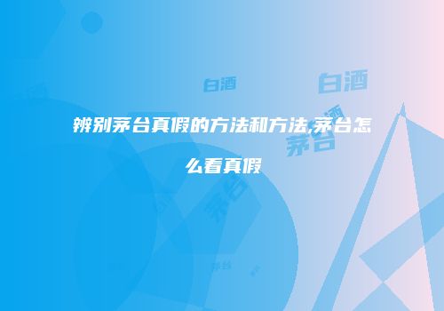 辨别茅台真假的方法和方法,茅台怎么看真假