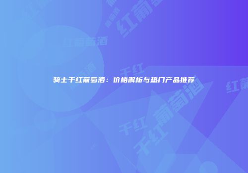 骑士干红葡萄酒：价格解析与热门产品推荐