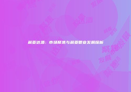 晨亚达酒：市场聚焦与晨亚管业发展探析