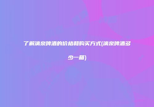 了解漓泉啤酒的价格和购买方式(漓泉啤酒多少一箱)