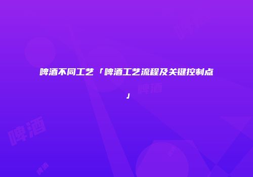 啤酒不同工艺「啤酒工艺流程及关键控制点」