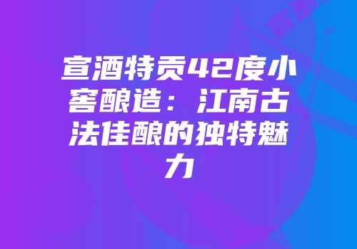 宣酒特贡42度小窖酿造：江南古法佳酿的独特魅力