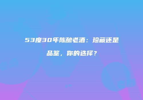 53度30年陈酿老酒：珍藏还是品鉴，你的选择？