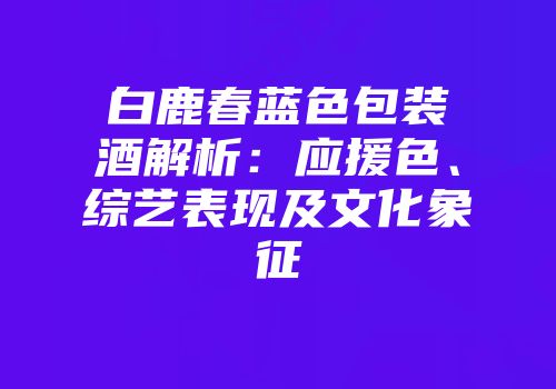 白鹿春蓝色包装酒解析：应援色、综艺表现及文化象征
