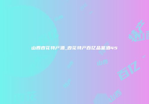山西杏花特产酒_杏花特产百亿品鉴酒45