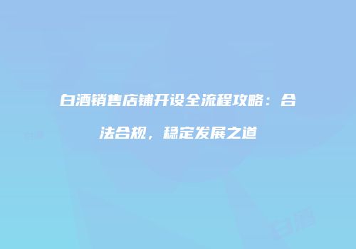 白酒销售店铺开设全流程攻略：合法合规，稳定发展之道