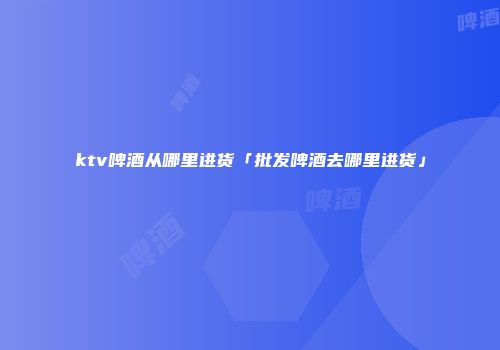 ktv啤酒从哪里进货「批发啤酒去哪里进货」