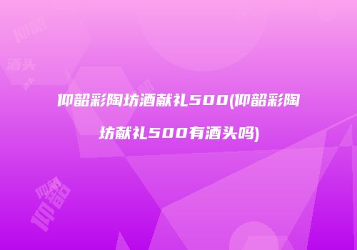 仰韶彩陶坊酒献礼500(仰韶彩陶坊献礼500有酒头吗)