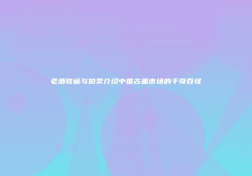 老酒收藏与拍卖介绍中国古董市场的千奇百怪