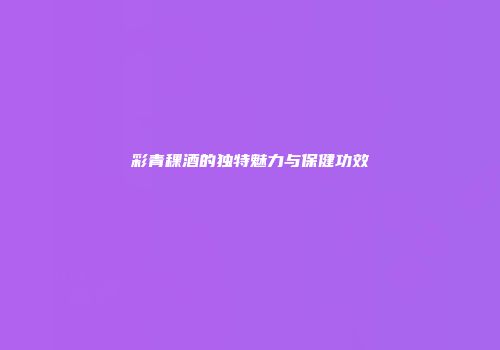 彩青稞酒的独特魅力与保健功效