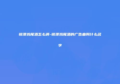 锐澳鸡尾酒怎么调-锐澳鸡尾酒的广告曲叫什么名字