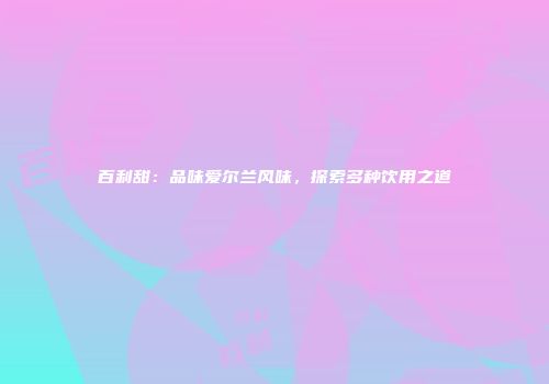 百利甜：品味爱尔兰风味，探索多种饮用之道