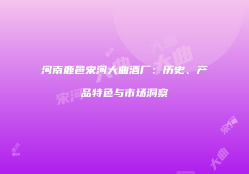 河南鹿邑宋河大曲酒厂：历史、产品特色与市场洞察