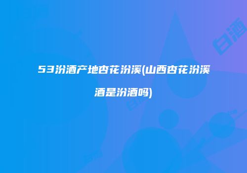 53汾酒产地杏花汾溪(山西杏花汾溪酒是汾酒吗)