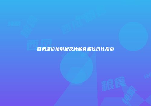 西凤酒价格解析及纯粮食酒性价比指南