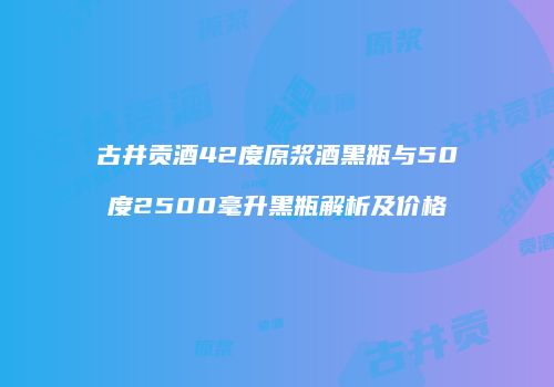 古井贡酒42度原浆酒黑瓶与50度2500毫升黑瓶解析及价格