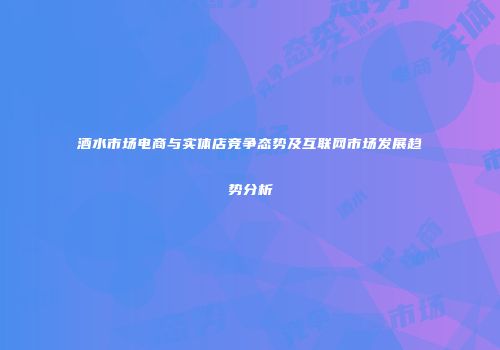 酒水市场电商与实体店竞争态势及互联网市场发展趋势分析
