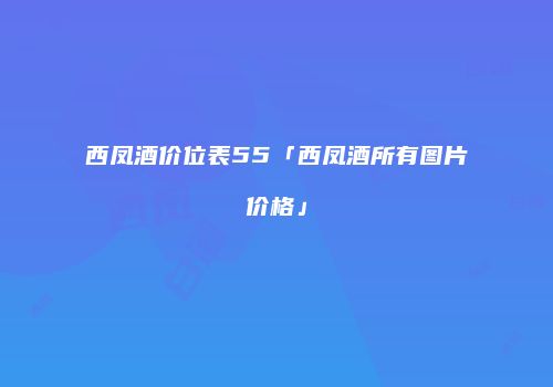 西凤酒价位表55「西凤酒所有图片价格」