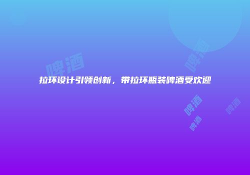 拉环设计引领创新，带拉环瓶装啤酒受欢迎