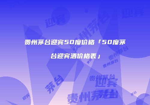 贵州茅台迎宾50度价格「50度茅台迎宾酒价格表」