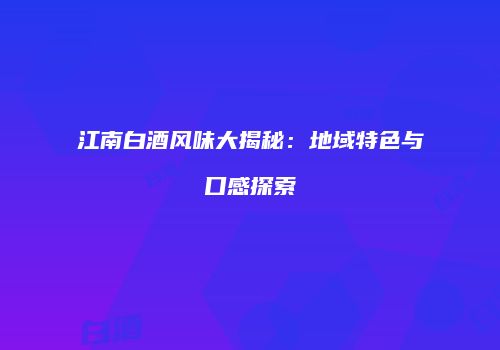 江南白酒风味大揭秘：地域特色与口感探索