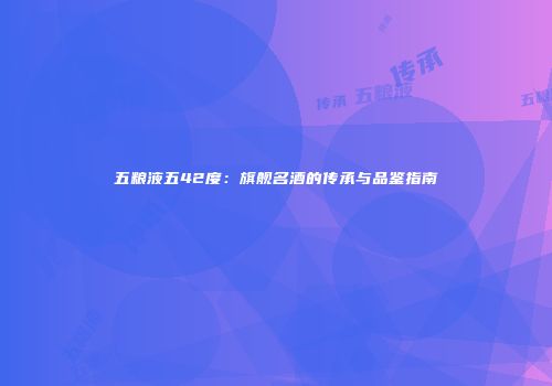 五粮液五42度：旗舰名酒的传承与品鉴指南