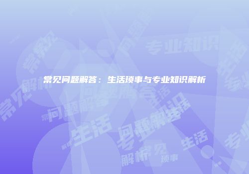 常见问题解答：生活琐事与专业知识解析
