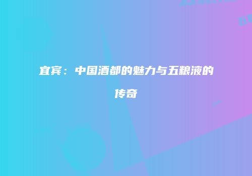 宜宾：中国酒都的魅力与五粮液的传奇