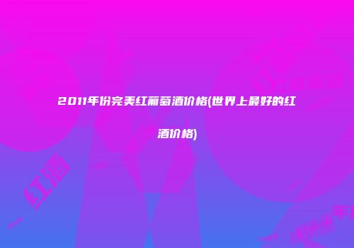 2011年份完美红葡萄酒价格(世界上最好的红酒价格)