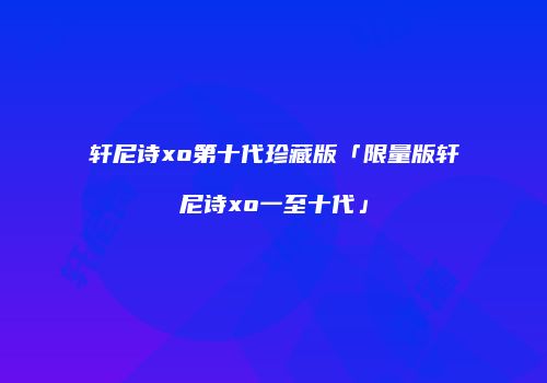 轩尼诗xo第十代珍藏版「限量版轩尼诗xo一至十代」