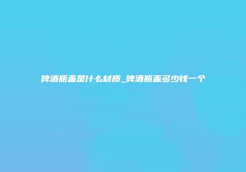 啤酒瓶盖是什么材质_啤酒瓶盖多少钱一个