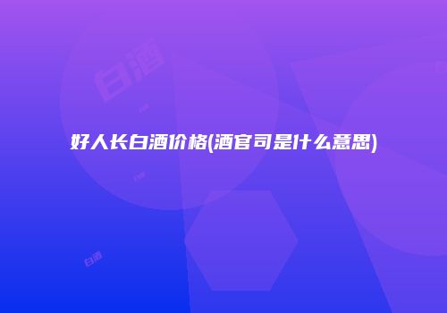 好人长白酒价格(酒官司是什么意思)