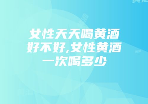 女性天天喝黄酒好不好,女性黄酒一次喝多少